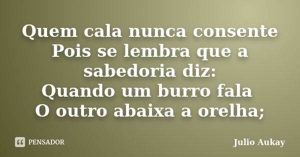 Quem cala nunca consente Pois se lembra que a sabedoria diz: Quando um burro fala O outro abaixa a orelha;... Frase de Julio Aukay.