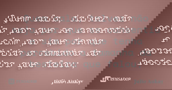 Quem cala, talvez não seja por que se consentiu e sim por que tenha percebido a tamanha da besteira que falou;... Frase de Julio Aukay.