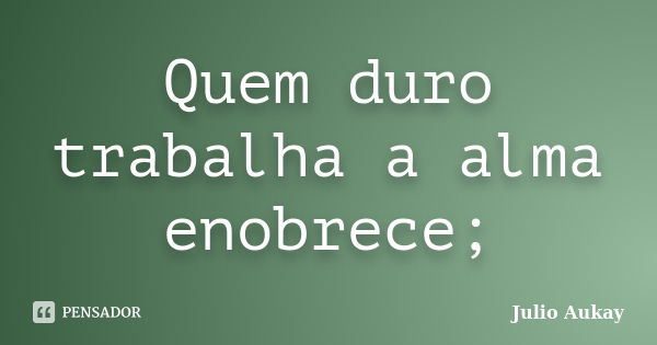 Quem duro trabalha a alma enobrece;... Frase de Julio Aukay.