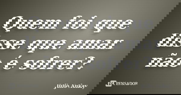 Quem foi que disse que amar não é sofrer?... Frase de julio Aukay.