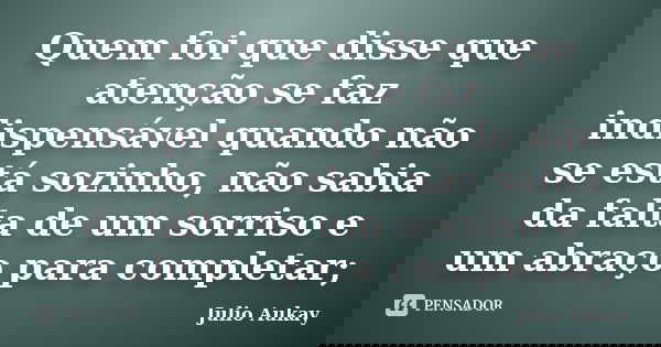 Quem foi que disse que atenção se faz indispensável quando não se está sozinho, não sabia da falta de um sorriso e um abraço para completar;... Frase de Julio Aukay.