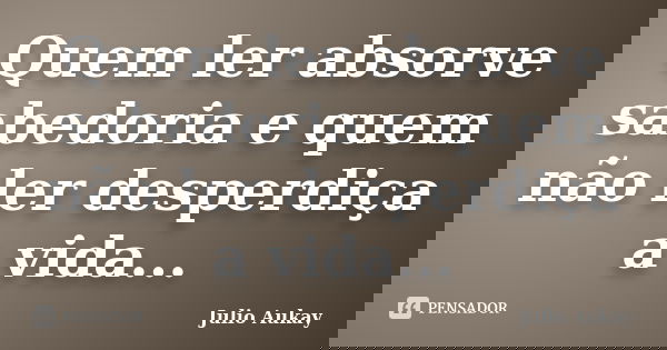 Quem ler absorve sabedoria e quem não ler desperdiça a vida...... Frase de Julio Aukay.