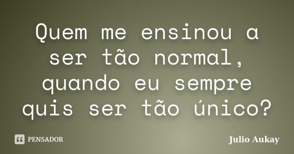 Quem me ensinou a ser tão normal, quando eu sempre quis ser tão único?... Frase de Julio Aukay.