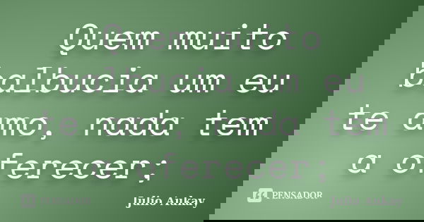 Quem muito balbucia um eu te amo, nada tem a oferecer;... Frase de Julio Aukay.
