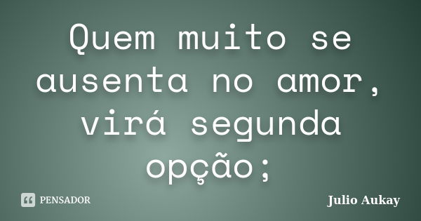 Quem muito se ausenta no amor, virá segunda opção;... Frase de Júlio Aukay.