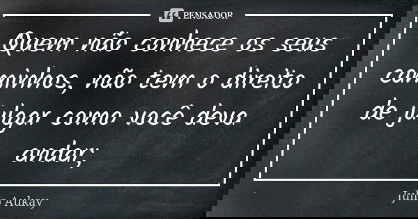 Quem não conhece os seus caminhos, não tem o direito de julgar como você deva andar;... Frase de Julio Aukay.
