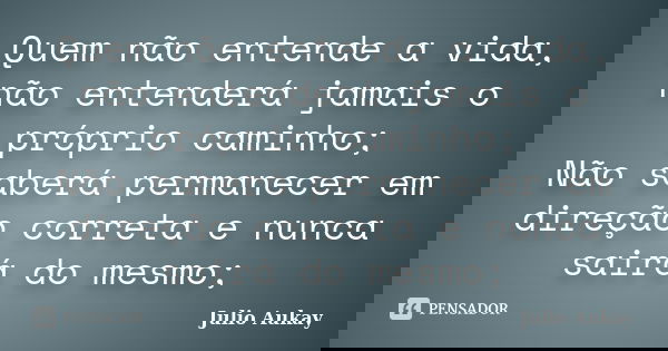 Quem não entende a vida, não entenderá jamais o próprio caminho; Não saberá permanecer em direção correta e nunca sairá do mesmo;... Frase de Julio Aukay.