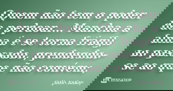 Quem não tem o poder de perdoar... Mancha a alma é se torna frágil ao passado, prendendo-se ao que não convém;... Frase de Julio Aukay.