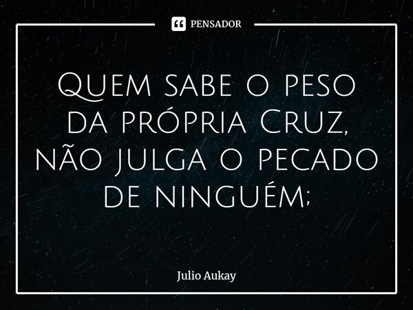 ⁠Quem sabe o peso da própria Cruz, não julga o pecado de ninguém;... Frase de Julio Aukay.