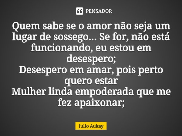 ⁠Quem sabe se o amor não seja um lugar de sossego... Se for, não está funcionando, eu estou em desespero;
Desespero em amar, pois perto quero estar
Mulher linda... Frase de Julio Aukay.
