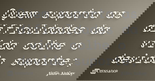 Quem suporta as dificuldades da vida colhe o devido suporte;... Frase de Julio Aukay.