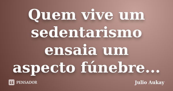 Quem vive um sedentarismo ensaia um aspecto fúnebre...... Frase de Julio Aukay.