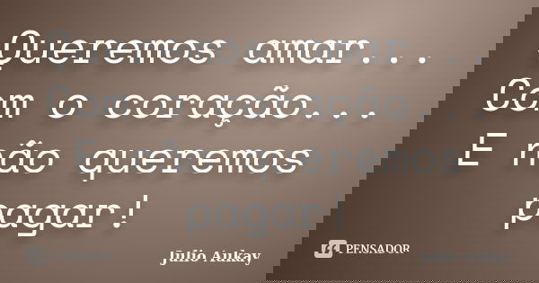 Queremos amar... Com o coração... E não queremos pagar!... Frase de Julio Aukay.