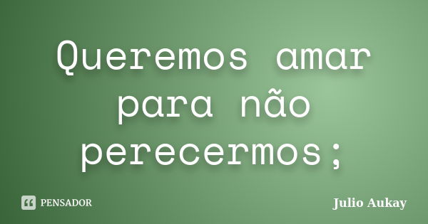 Queremos amar para não perecermos;... Frase de Julio Aukay.