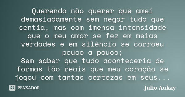 Querendo não querer que amei demasiadamente sem negar tudo que sentia, mas com imensa intensidade que o meu amor se fez em meias verdades e em silêncio se corro... Frase de Julio Aukay.