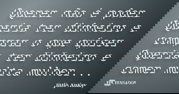 Querer não é poder Queria ter dinheiro e comprar o que quiser Queria ter dinheiro e comer muita mulher...... Frase de Julio Aukay.