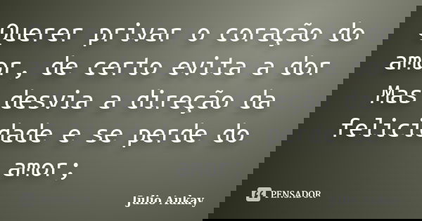 Querer privar o coração do amor, de certo evita a dor Mas desvia a direção da felicidade e se perde do amor;... Frase de Julio Aukay.