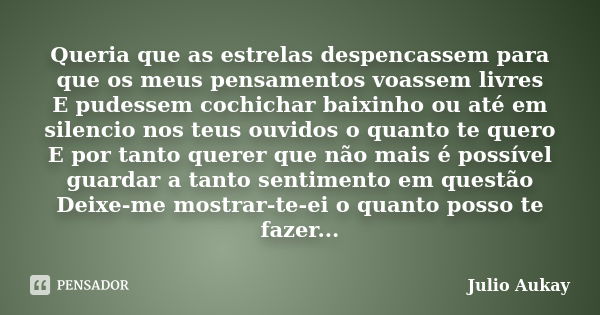 Queria que as estrelas despencassem para que os meus pensamentos voassem livres E pudessem cochichar baixinho ou até em silencio nos teus ouvidos o quanto te qu... Frase de Julio Aukay.