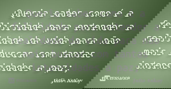 Queria saber como é a felicidade para entender a realidade da vida para não mais buscar com tantas intensidades a paz;... Frase de Julio Aukay.