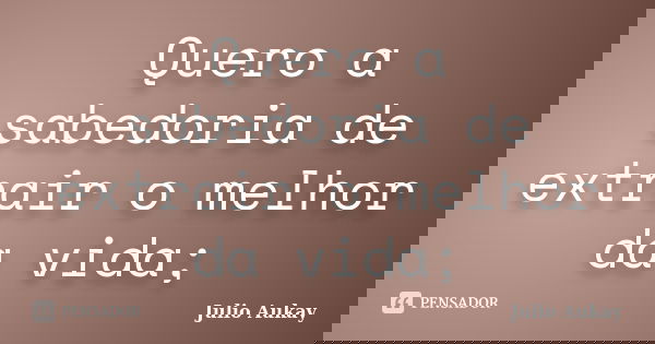 Quero a sabedoria de extrair o melhor da vida;... Frase de julio Aukay.