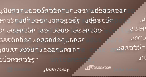 Quero acalentar o seu descanso perto do seu coração, depois quero acertar os seus acertos em caminhos errados para sentir quem vive esse amor unicamente;... Frase de Julio Aukay.