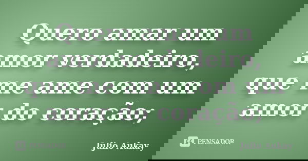 Quero amar um amor verdadeiro, que me ame com um amor do coração;... Frase de Julio Aukay.