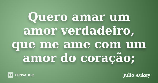 Quero amar um amor verdadeiro, que me ame com um amor do coração;... Frase de Julio Aukay.