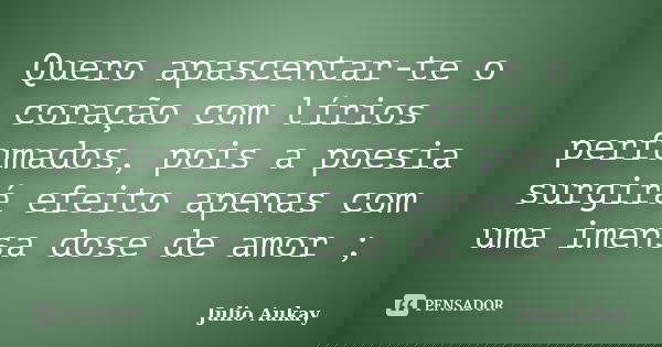 Quero apascentar-te o coração com lírios perfumados, pois a poesia surgirá efeito apenas com uma imensa dose de amor ;... Frase de julio Aukay.