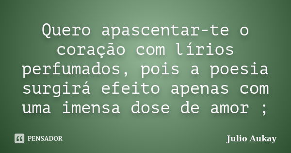 Quero apascentar-te o coração com lírios perfumados, pois a poesia surgirá efeito apenas com uma imensa dose de amor ;... Frase de julio Aukay.