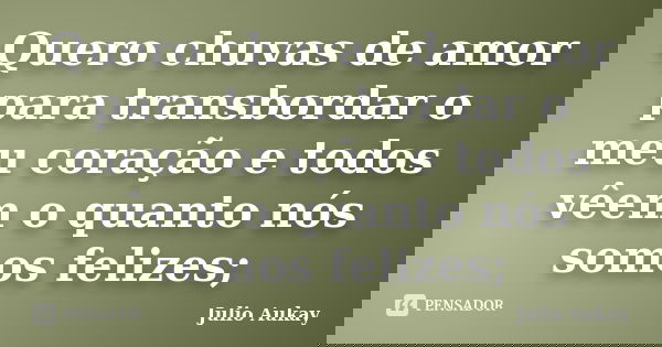 Quero chuvas de amor para transbordar o meu coração e todos vêem o quanto nós somos felizes;... Frase de Julio Aukay.