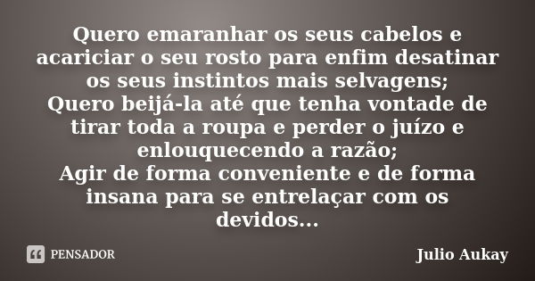 Quero emaranhar os seus cabelos e acariciar o seu rosto para enfim desatinar os seus instintos mais selvagens; Quero beijá-la até que tenha vontade de tirar tod... Frase de Julio Aukay.