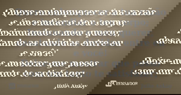 Quero enlouquecer a tua razão e incendiar o teu corpo; Insinuando o meu querer, desatando as dúvidas entre eu e você! Deixe-me mostrar que posso com um tanto te... Frase de Julio Aukay.