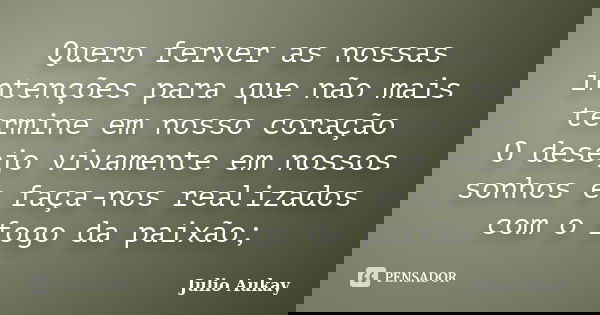 Quero ferver as nossas intenções para que não mais termine em nosso coração O desejo vivamente em nossos sonhos e faça-nos realizados com o fogo da paixão;... Frase de Julio Aukay.