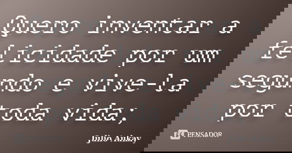Quero inventar a felicidade por um segundo e vive-la por toda vida;... Frase de Julio Aukay.