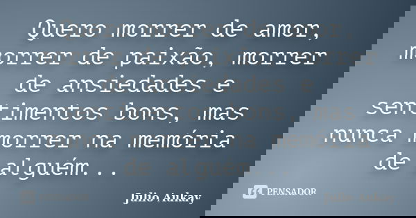 Quero morrer de amor, morrer de paixão, morrer de ansiedades e sentimentos bons, mas nunca morrer na memória de alguém...... Frase de Julio Aukay.