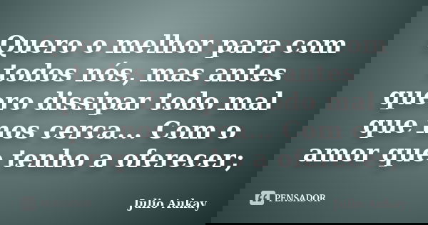 Quero o melhor para com todos nós, mas antes quero dissipar todo mal que nos cerca... Com o amor que tenho a oferecer;... Frase de Julio Aukay.