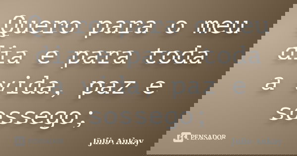 Quero para o meu dia e para toda a vida, paz e sossego;... Frase de Julio Aukay.