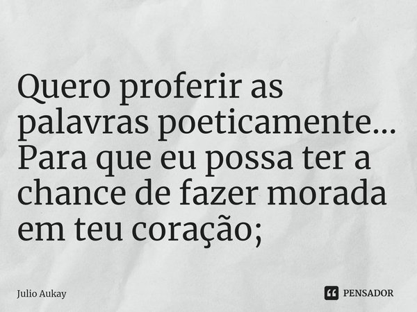 ⁠Quero proferir as palavras poeticamente... Para que eu possa ter a chance de fazer morada em teu coração;... Frase de Julio Aukay.