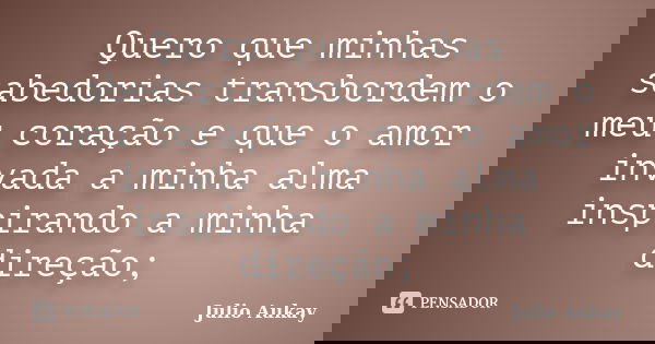 Quero que minhas sabedorias transbordem o meu coração e que o amor invada a minha alma inspirando a minha direção;... Frase de Julio Aukay.