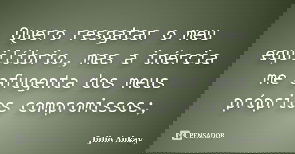 Quero resgatar o meu equilíbrio, mas a inércia me afugenta dos meus próprios compromissos;... Frase de Julio Aukay.