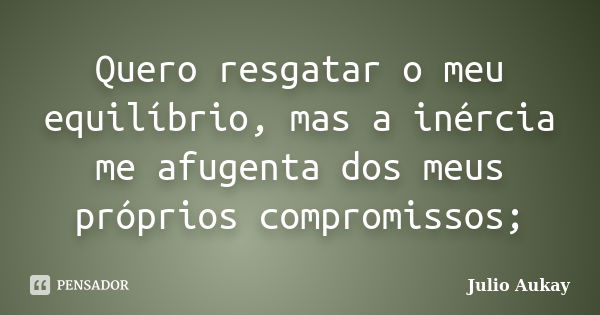 Quero resgatar o meu equilíbrio, mas a inércia me afugenta dos meus próprios compromissos;... Frase de Julio Aukay.