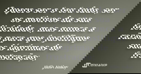 Quero ser o teu tudo, ser os motivos da sua felicidade, mas nunca a razão para que justifique suas lágrimas de frustração;... Frase de Julio Aukay.