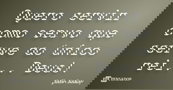 Quero servir como servo que serve ao único rei... Deus!... Frase de Julio Aukay.