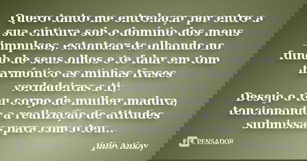 Quero tanto me entrelaçar por entre a sua cintura sob o domínio dos meus impulsos, estontear-te olhando no fundo de seus olhos e te falar em tom harmônico as mi... Frase de Julio Aukay.