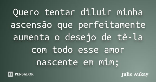 Quero tentar diluir minha ascensão que perfeitamente aumenta o desejo de tê-la com todo esse amor nascente em mim;... Frase de Julio Aukay.