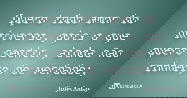Quero todo amor do universo, pois o que quero sentir, ainda não conheço de verdade;... Frase de julio Aukay.