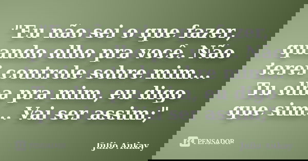 "Eu não sei o que fazer, quando olho pra você. Não terei controle sobre mim... Tu olha pra mim, eu digo que sim... Vai ser assim;"... Frase de Julio Aukay.