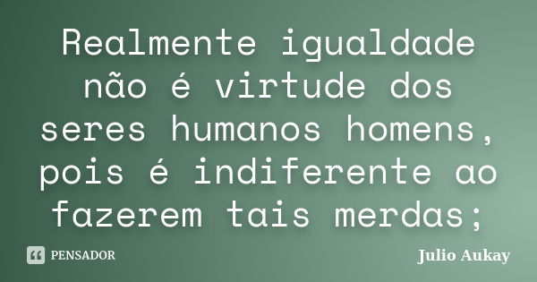 Realmente igualdade não é virtude dos seres humanos homens, pois é indiferente ao fazerem tais merdas;... Frase de Julio Aukay.