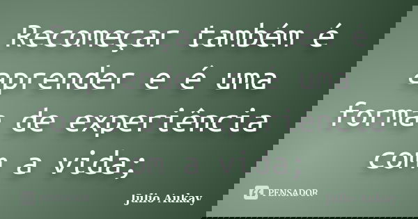 Recomeçar também é aprender e é uma forma de experiência com a vida;... Frase de Julio Aukay.