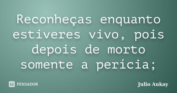 Reconheças enquanto estiveres vivo, pois depois de morto somente a perícia;... Frase de julio Aukay.